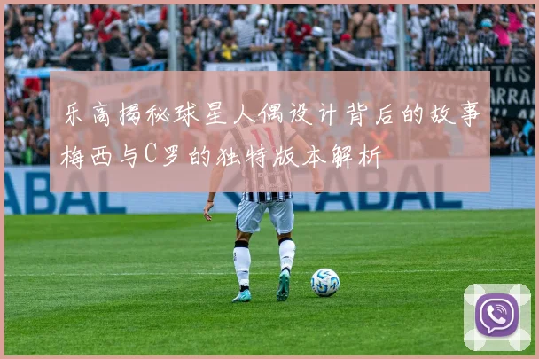 乐高揭秘球星人偶设计背后的故事梅西与C罗的独特版本解析