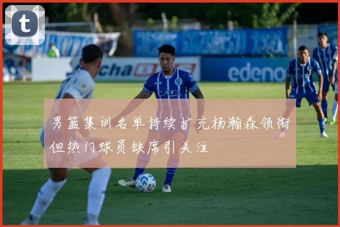 男篮集训名单持续扩充杨瀚森领衔但热门球员缺席引关注