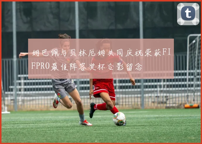 姆巴佩与贝林厄姆共同庆祝荣获FIFPRO最佳阵容奖杯合影留念