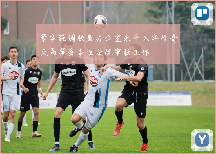萧华强调联盟办公室未介入字母哥交易事务专注合规审核工作