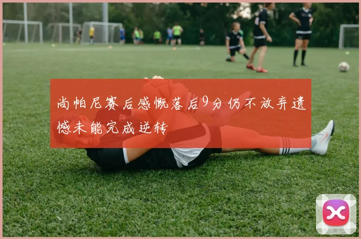 尚帕尼赛后感慨落后9分仍不放弃遗憾未能完成逆转