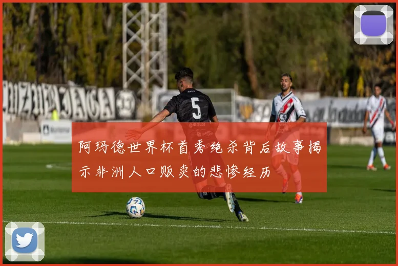 阿玛德世界杯首秀绝杀背后故事揭示非洲人口贩卖的悲惨经历
