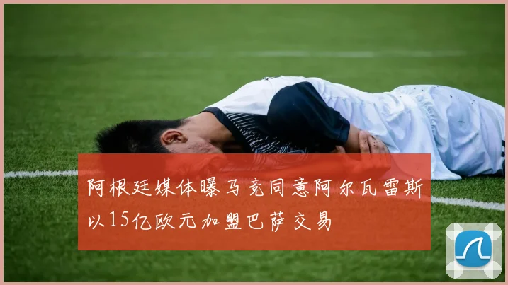 阿根廷媒体曝马竞同意阿尔瓦雷斯以15亿欧元加盟巴萨交易