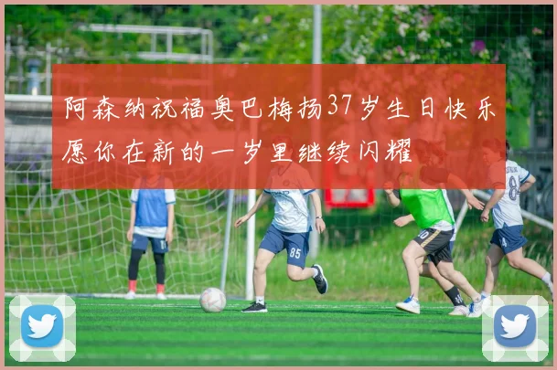 阿森纳祝福奥巴梅扬37岁生日快乐愿你在新的一岁里继续闪耀