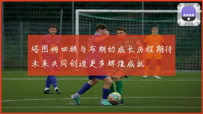 塔图姆回顾与布朗的成长历程期待未来共同创造更多辉煌成就