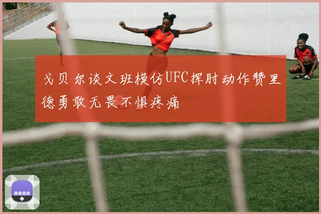 戈贝尔谈文班模仿UFC挥肘动作赞里德勇敢无畏不惧疼痛
