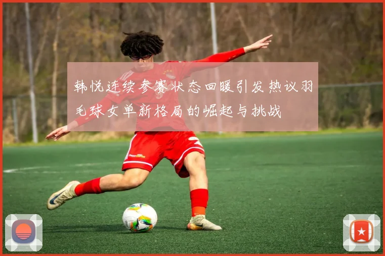 韩悦连续参赛状态回暖引发热议羽毛球女单新格局的崛起与挑战