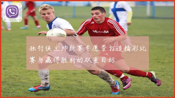 独行侠主帅新赛季愿景打造精彩比赛与赢得胜利的双重目标