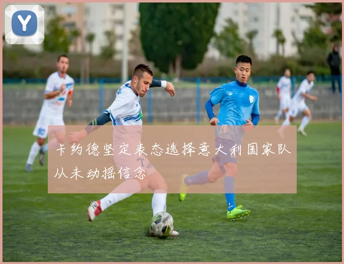 卡约德坚定表态选择意大利国家队从未动摇信念