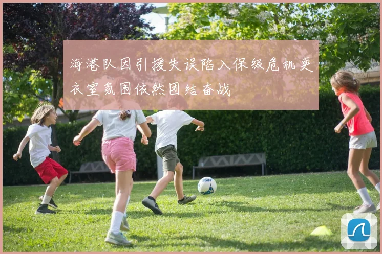 海港队因引援失误陷入保级危机更衣室氛围依然团结奋战