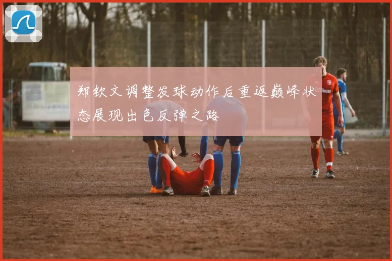 郑钦文调整发球动作后重返巅峰状态展现出色反弹之路