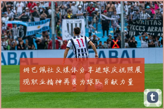 姆巴佩社交媒体分享进球庆祝照展现职业精神再度为球队贡献力量