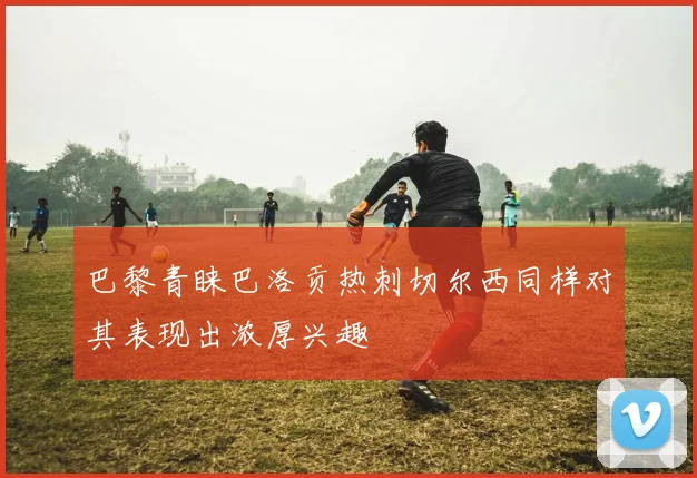 巴黎青睐巴洛贡热刺切尔西同样对其表现出浓厚兴趣