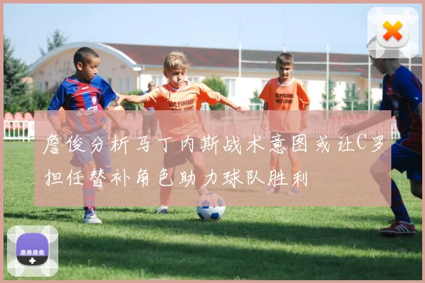 詹俊分析马丁内斯战术意图或让C罗担任替补角色助力球队胜利