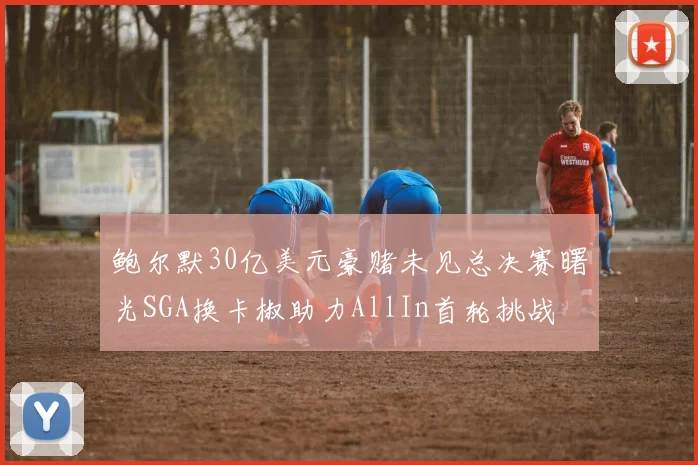 鲍尔默30亿美元豪赌未见总决赛曙光SGA换卡椒助力AllIn首轮挑战