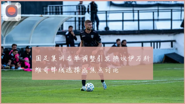 国足集训名单调整引发热议伊万科维奇锋线选择成焦点讨论
