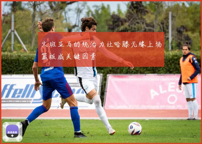 文班亚马的统治力让哈滕无缘上场篮板成关键因素