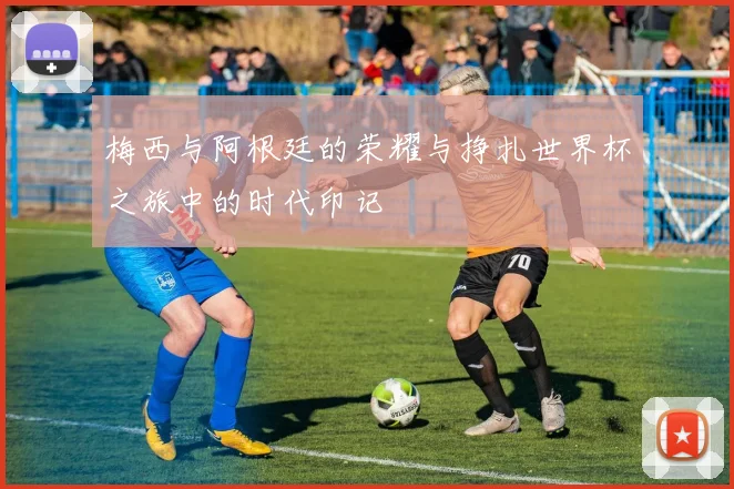 梅西与阿根廷的荣耀与挣扎世界杯之旅中的时代印记
