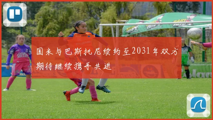 国米与巴斯托尼续约至2031年双方期待继续携手共进