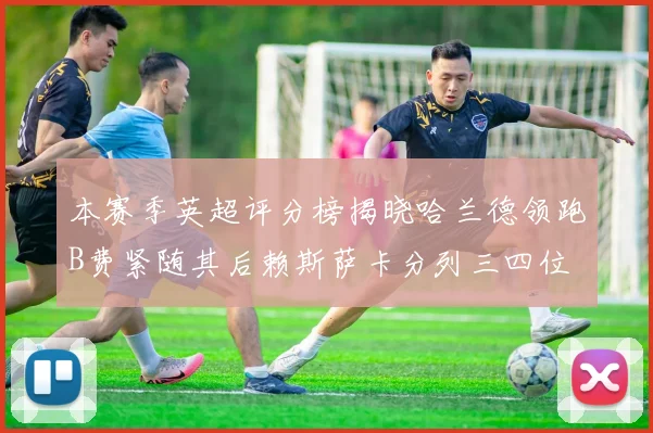 本赛季英超评分榜揭晓哈兰德领跑B费紧随其后赖斯萨卡分列三四位