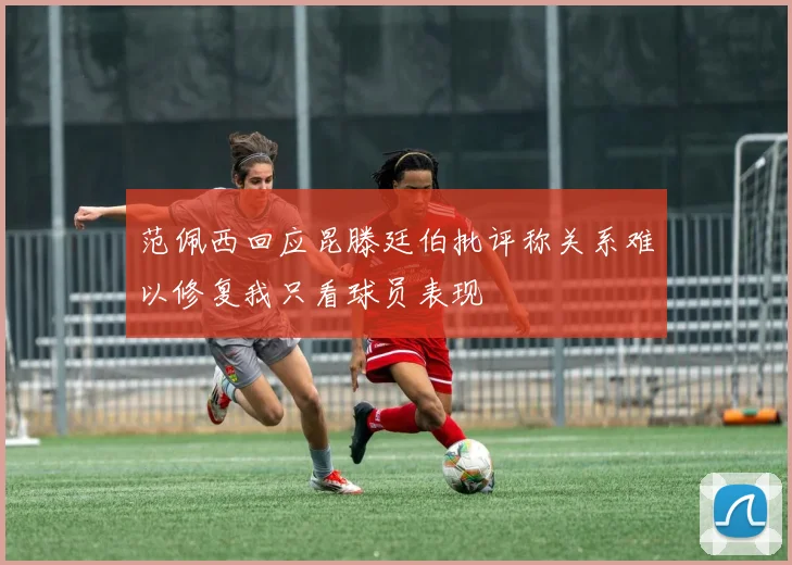 范佩西回应昆滕廷伯批评称关系难以修复我只看球员表现
