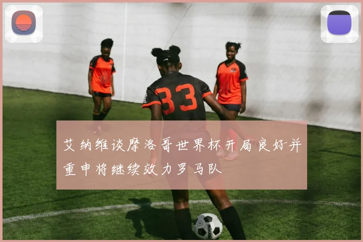 艾纳维谈摩洛哥世界杯开局良好并重申将继续效力罗马队