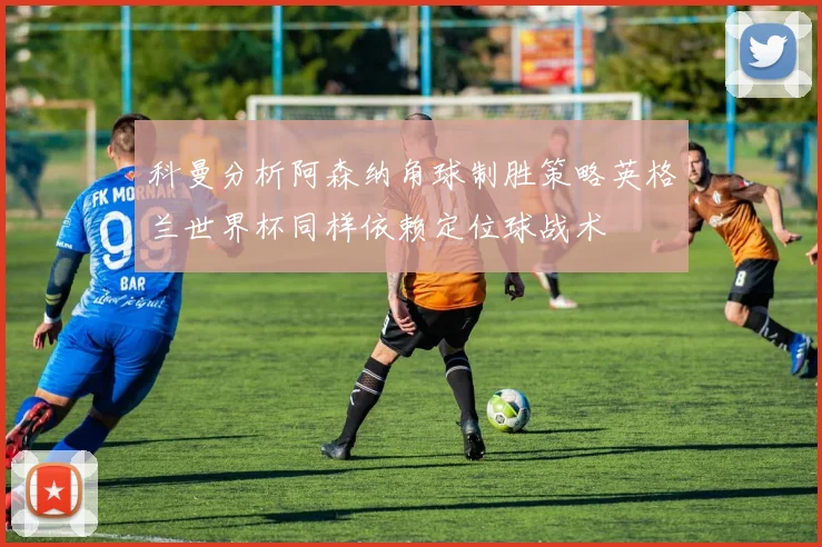 科曼分析阿森纳角球制胜策略英格兰世界杯同样依赖定位球战术