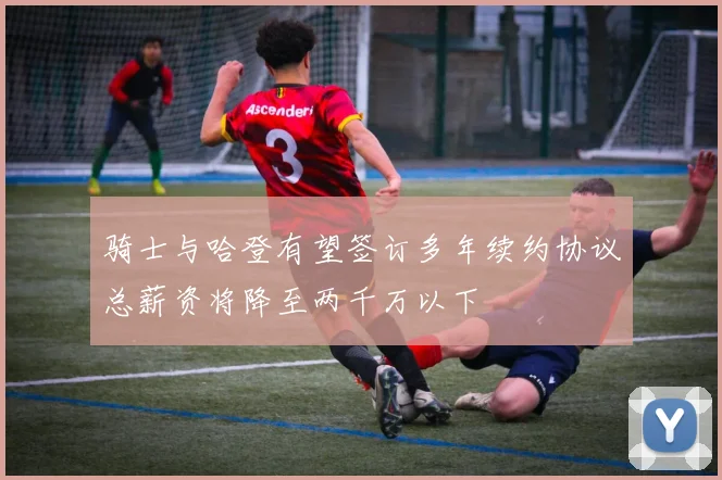 骑士与哈登有望签订多年续约协议总薪资将降至两千万以下