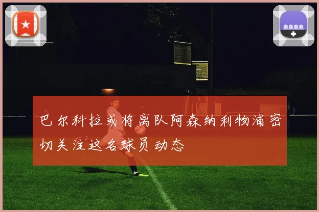 巴尔科拉或将离队阿森纳利物浦密切关注这名球员动态
