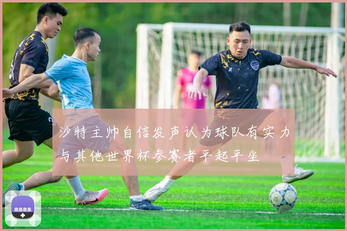 沙特主帅自信发声认为球队有实力与其他世界杯参赛者平起平坐