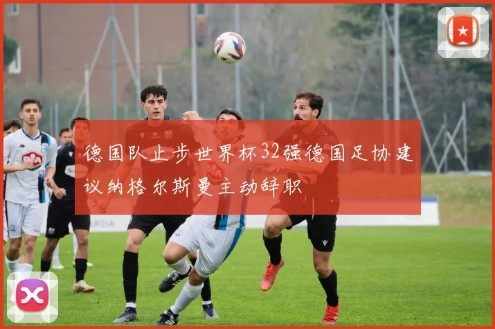 德国队止步世界杯32强德国足协建议纳格尔斯曼主动辞职